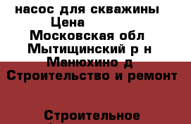 насос для скважины › Цена ­ 3 500 - Московская обл., Мытищинский р-н, Манюхино д. Строительство и ремонт » Строительное оборудование   